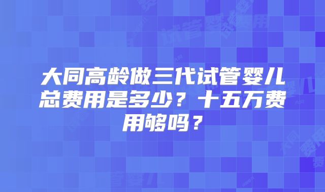 大同高龄做三代试管婴儿总费用是多少？十五万费用够吗？