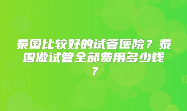 泰国比较好的试管医院？泰国做试管全部费用多少钱？