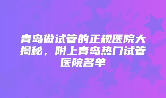 青岛做试管的正规医院大揭秘,附上青岛热门试管医院名单