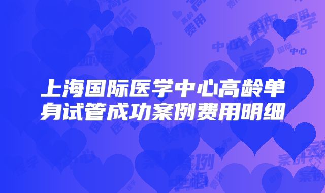 上海国际医学中心高龄单身试管成功案例费用明细
