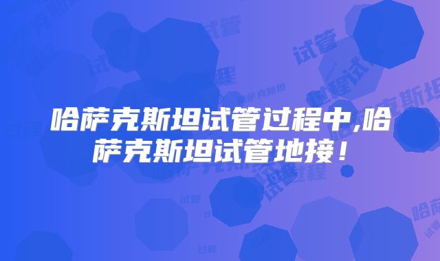 哈萨克斯坦试管过程中,哈萨克斯坦试管地接！