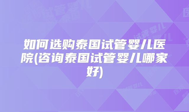 如何选购泰国试管婴儿医院(咨询泰国试管婴儿哪家好)
