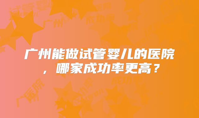 广州能做试管婴儿的医院，哪家成功率更高？