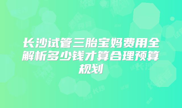 长沙试管三胎宝妈费用全解析多少钱才算合理预算规划