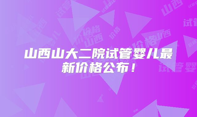 山西山大二院试管婴儿最新价格公布！