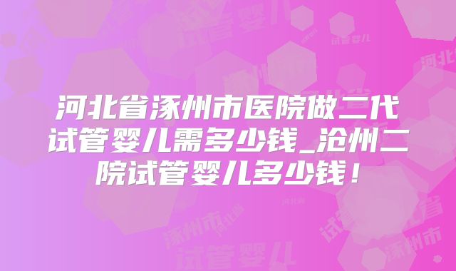 河北省涿州市医院做二代试管婴儿需多少钱_沧州二院试管婴儿多少钱!