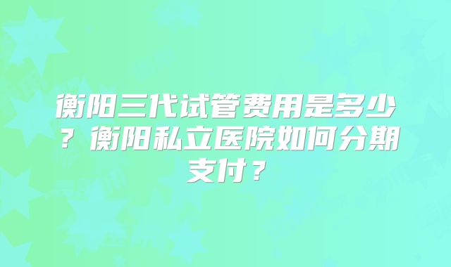 衡阳三代试管费用是多少?衡阳私立医院如何分期支付?