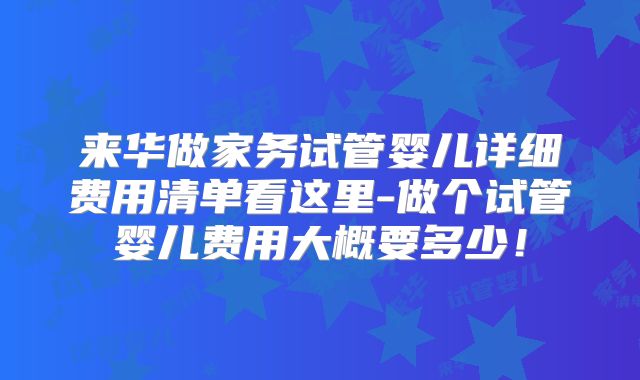 来华做家务试管婴儿详细费用清单看这里-做个试管婴儿费用大概要多少！