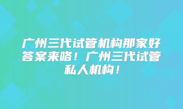 广州三代试管机构那家好答案来咯！广州三代试管私人机构！