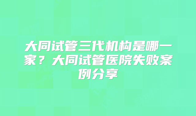 大同试管三代机构是哪一家？大同试管医院失败案例分享