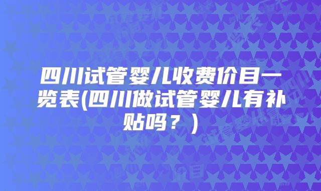 四川试管婴儿收费价目一览表(四川做试管婴儿有补贴吗?)