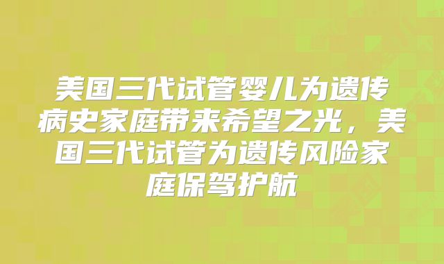 美国三代试管婴儿为遗传病史家庭带来希望之光，美国三代试管为遗传风险家庭保驾护航