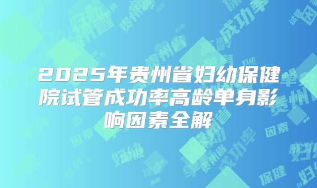 2025年贵州省妇幼保健院试管成功率高龄单身影响因素全解