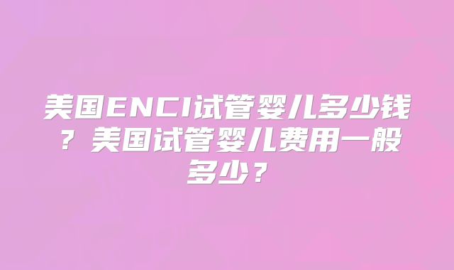 美国ENCI试管婴儿多少钱？美国试管婴儿费用一般多少？