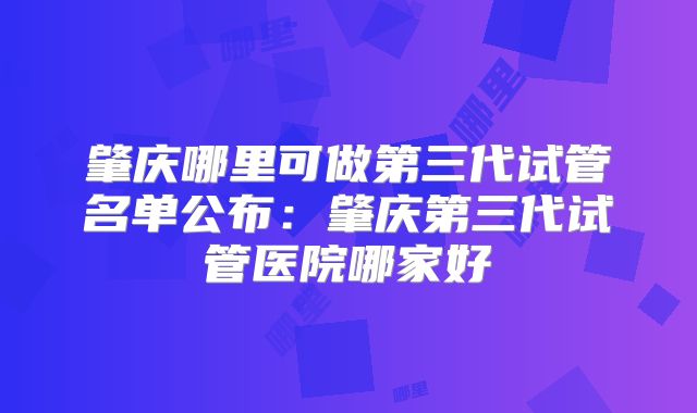 肇庆哪里可做第三代试管名单公布：肇庆第三代试管医院哪家好