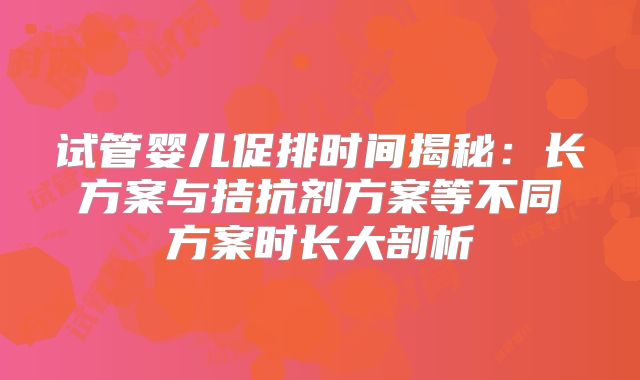 试管婴儿促排时间揭秘:长方案与拮抗剂方案等不同方案时长大剖析