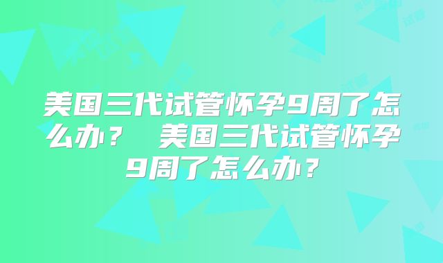 美国三代试管怀孕9周了怎么办? 美国三代试管怀孕9周了怎么办?