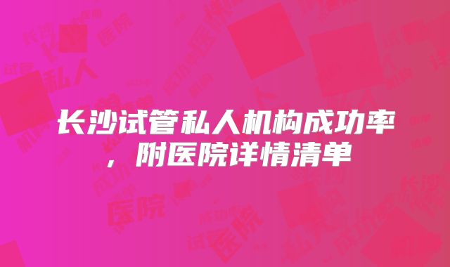 长沙试管私人机构成功率，附医院详情清单