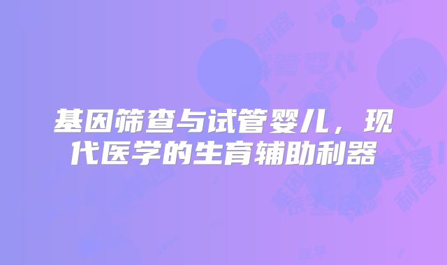 基因筛查与试管婴儿，现代医学的生育辅助利器