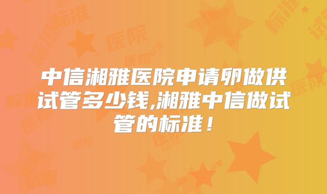 中信湘雅医院申请卵做供试管多少钱,湘雅中信做试管的标准！