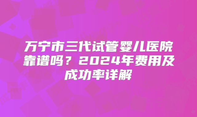 万宁市三代试管婴儿医院靠谱吗？2024年费用及成功率详解