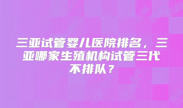 三亚试管婴儿医院排名，三亚哪家生殖机构试管三代不排队？