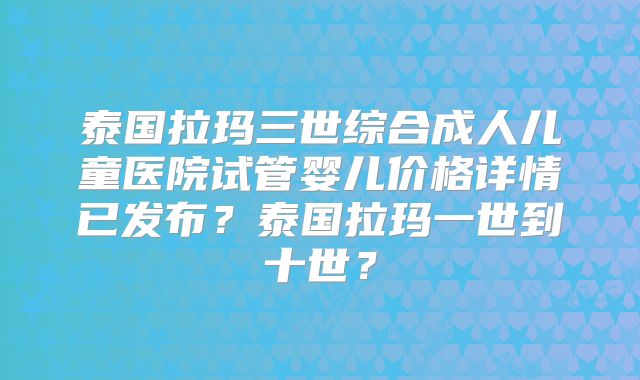 泰国拉玛三世综合成人儿童医院试管婴儿价格详情已发布？泰国拉玛一世到十世？