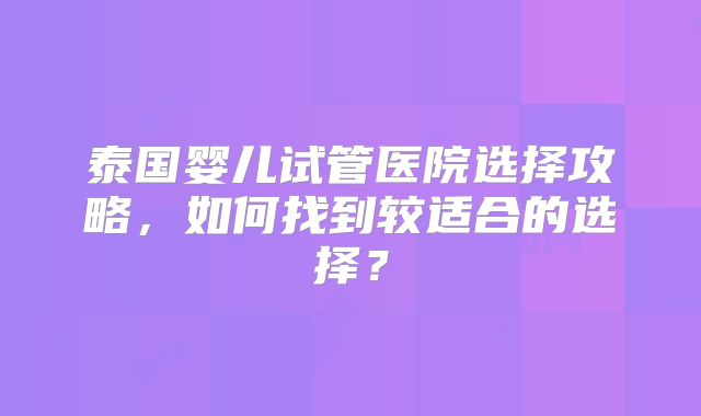 泰国婴儿试管医院选择攻略，如何找到较适合的选择？