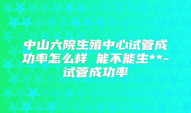 中山六院生殖中心试管成功率怎么样 能不能生**-试管成功率