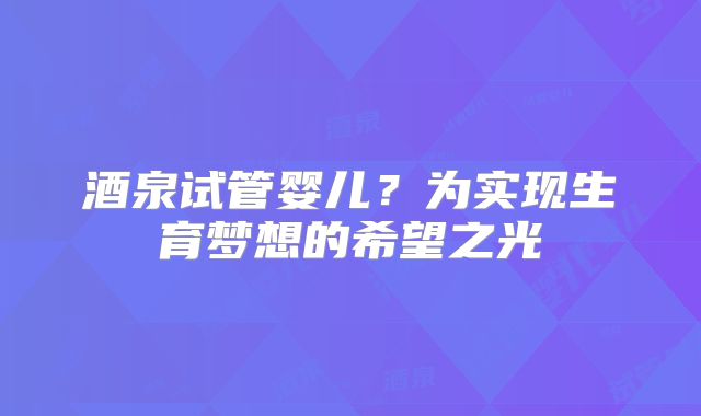 酒泉试管婴儿？为实现生育梦想的希望之光