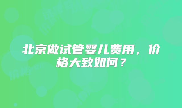 北京做试管婴儿费用，价格大致如何？
