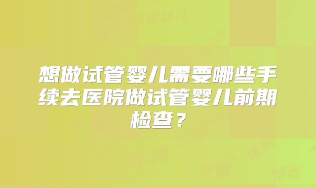 想做试管婴儿需要哪些手续去医院做试管婴儿前期检查？