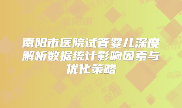 南阳市医院试管婴儿深度解析数据统计影响因素与优化策略