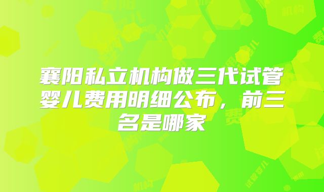 襄阳私立机构做三代试管婴儿费用明细公布，前三名是哪家