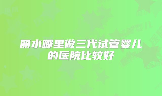 丽水哪里做三代试管婴儿的医院比较好