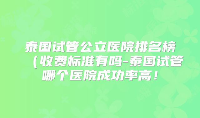 泰国试管公立医院排名榜（收费标准有吗-泰国试管哪个医院成功率高！
