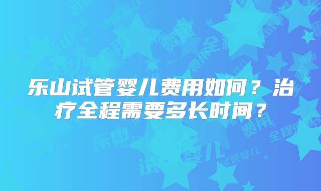 乐山试管婴儿费用如何？治疗全程需要多长时间？
