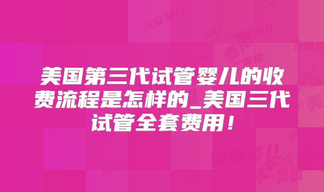 美国第三代试管婴儿的收费流程是怎样的_美国三代试管全套费用！