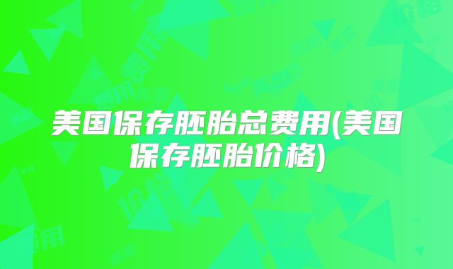 美国保存胚胎总费用(美国保存胚胎价格)
