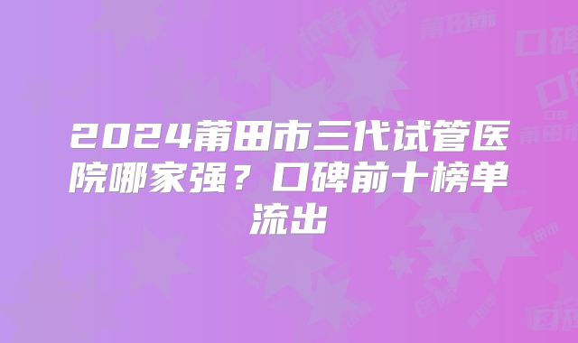 2024莆田市三代试管医院哪家强？口碑前十榜单流出