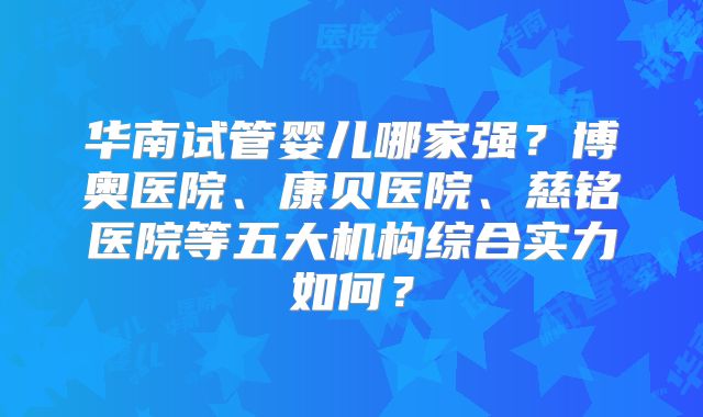华南试管婴儿哪家强？博奥医院、康贝医院、慈铭医院等五大机构综合实力如何？
