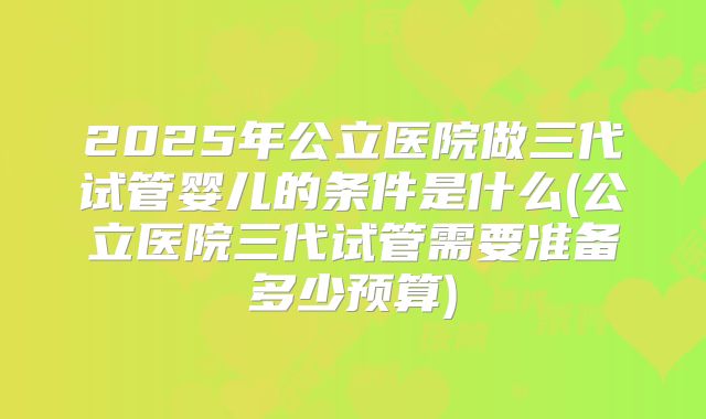 2025年公立医院做三代试管婴儿的条件是什么(公立医院三代试管需要准备多少预算)