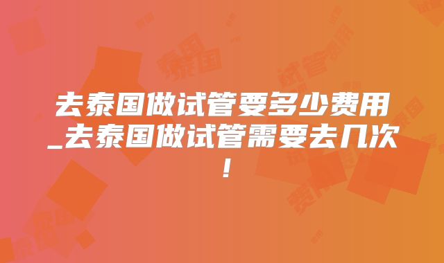 去泰国做试管要多少费用_去泰国做试管需要去几次！