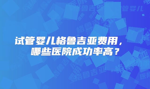 试管婴儿格鲁吉亚费用， 哪些医院成功率高？