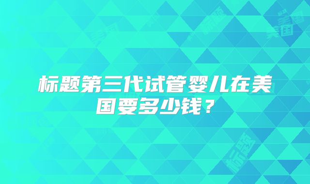 标题第三代试管婴儿在美国要多少钱？
