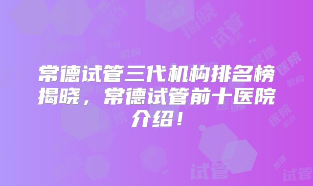 常德试管三代机构排名榜揭晓，常德试管前十医院介绍！