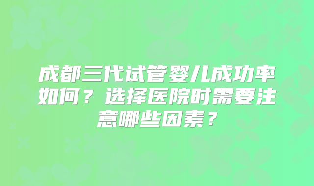 成都三代试管婴儿成功率如何？选择医院时需要注意哪些因素？