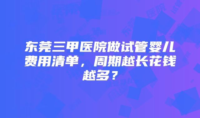 东莞三甲医院做试管婴儿费用清单，周期越长花钱越多？