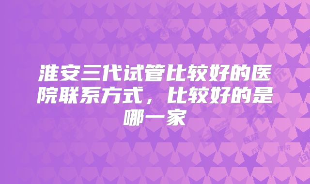 淮安三代试管比较好的医院联系方式，比较好的是哪一家