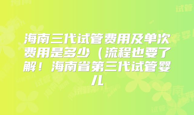 海南三代试管费用及单次费用是多少（流程也要了解！海南省第三代试管婴儿